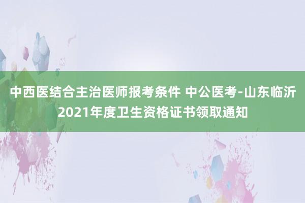 中西医结合主治医师报考条件 中公医考-山东临沂2021年度卫生资格证书领取通知