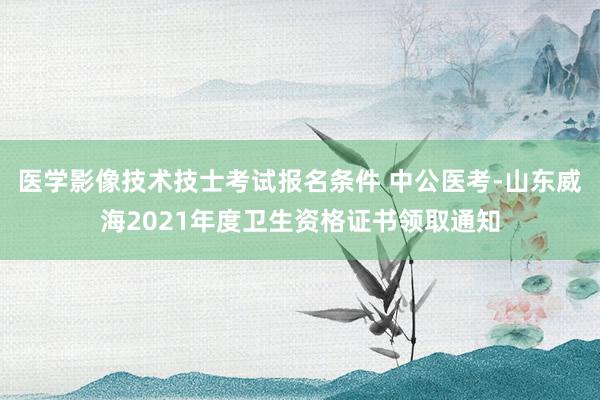 医学影像技术技士考试报名条件 中公医考-山东威海2021年度卫生资格证书领取通知