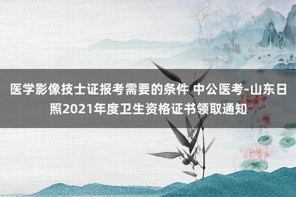 医学影像技士证报考需要的条件 中公医考-山东日照2021年度卫生资格证书领取通知