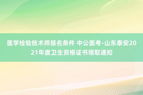 医学检验技术师报名条件 中公医考-山东泰安2021年度卫生资格证书领取通知