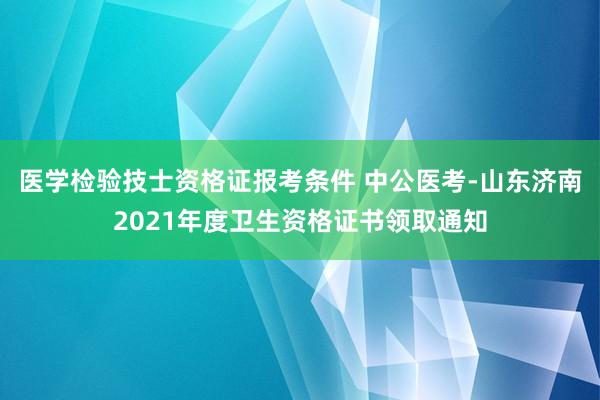 医学检验技士资格证报考条件 中公医考-山东济南2021年度卫生资格证书领取通知