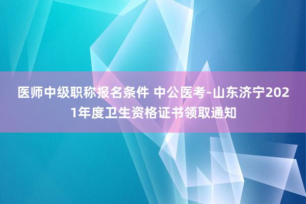 医师中级职称报名条件 中公医考-山东济宁2021年度卫生资格证书领取通知