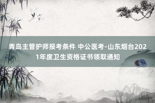 青岛主管护师报考条件 中公医考-山东烟台2021年度卫生资格证书领取通知
