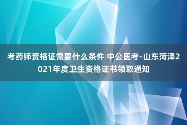 考药师资格证需要什么条件 中公医考-山东菏泽2021年度卫生资格证书领取通知