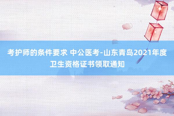 考护师的条件要求 中公医考-山东青岛2021年度卫生资格证书领取通知