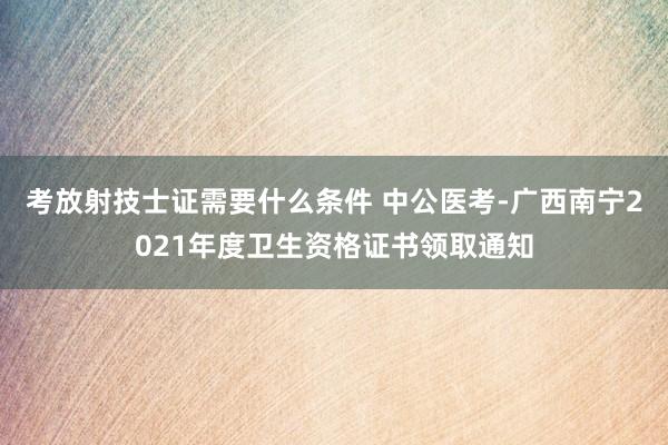 考放射技士证需要什么条件 中公医考-广西南宁2021年度卫生资格证书领取通知