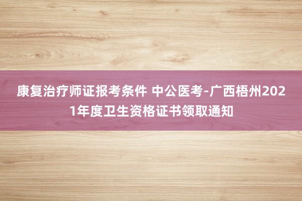 康复治疗师证报考条件 中公医考-广西梧州2021年度卫生资格证书领取通知