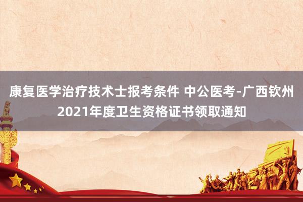 康复医学治疗技术士报考条件 中公医考-广西钦州2021年度卫生资格证书领取通知