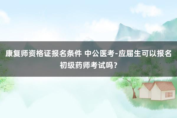 康复师资格证报名条件 中公医考-应届生可以报名初级药师考试吗？