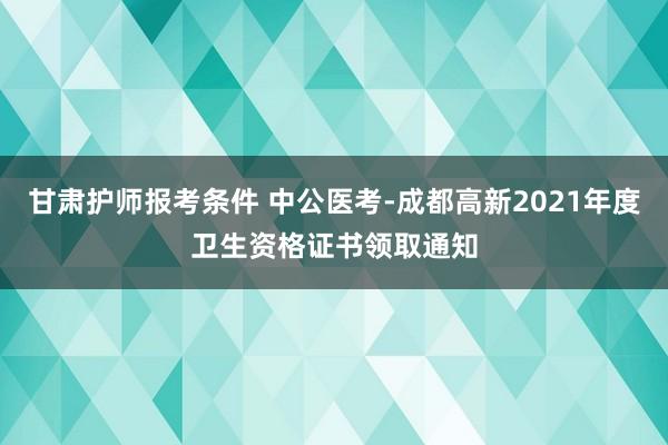 甘肃护师报考条件 中公医考-成都高新2021年度卫生资格证书领取通知