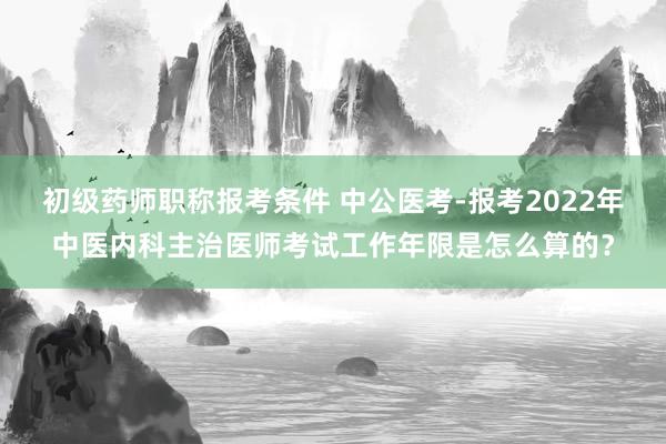 初级药师职称报考条件 中公医考-报考2022年中医内科主治医师考试工作年限是怎么算的？