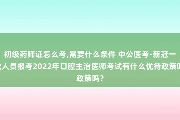 初级药师证怎么考,需要什么条件 中公医考-新冠一 线人员报考2022年口腔主治医师考试有什么优待政策吗？