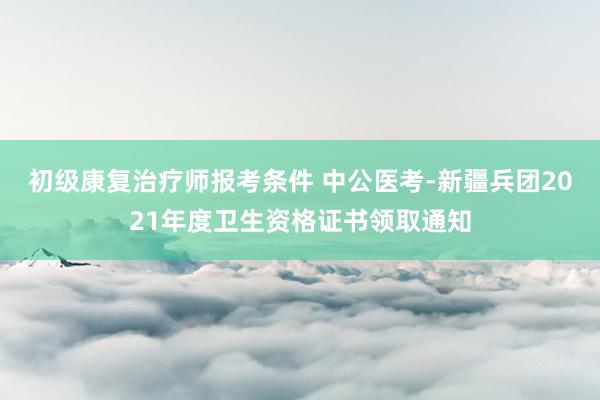 初级康复治疗师报考条件 中公医考-新疆兵团2021年度卫生资格证书领取通知