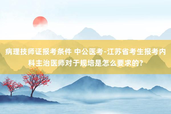 病理技师证报考条件 中公医考-江苏省考生报考内科主治医师对于规培是怎么要求的？