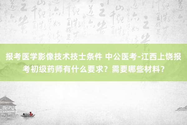 报考医学影像技术技士条件 中公医考-江西上饶报考初级药师有什么要求？需要哪些材料？