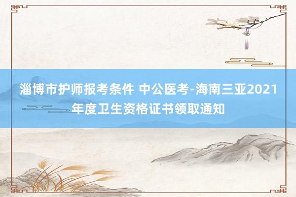 淄博市护师报考条件 中公医考-海南三亚2021年度卫生资格证书领取通知
