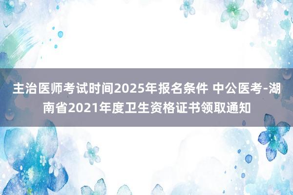 主治医师考试时间2025年报名条件 中公医考-湖南省2021年度卫生资格证书领取通知