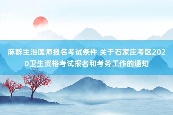 麻醉主治医师报名考试条件 关于石家庄考区2020卫生资格考试报名和考务工作的通知