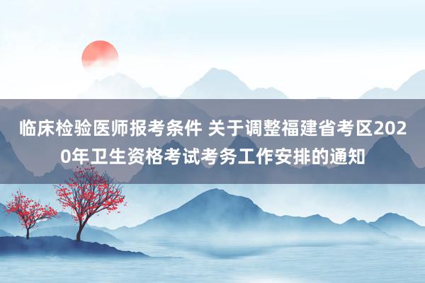 临床检验医师报考条件 关于调整福建省考区2020年卫生资格考试考务工作安排的通知
