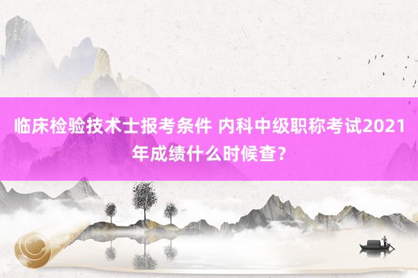 临床检验技术士报考条件 内科中级职称考试2021年成绩什么时候查？