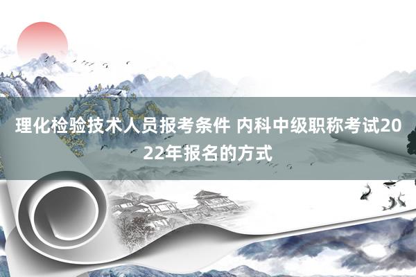 理化检验技术人员报考条件 内科中级职称考试2022年报名的方式