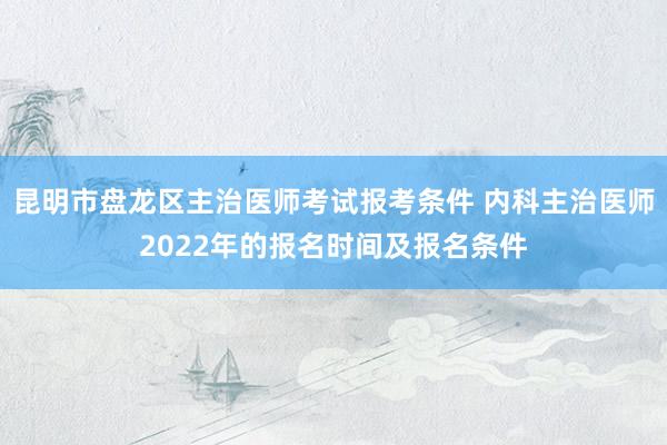 昆明市盘龙区主治医师考试报考条件 内科主治医师2022年的报名时间及报名条件
