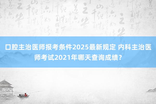 口腔主治医师报考条件2025最新规定 内科主治医师考试2021年哪天查询成绩？