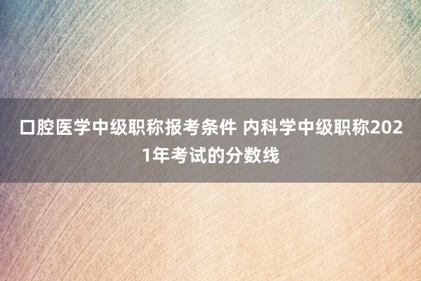 口腔医学中级职称报考条件 内科学中级职称2021年考试的分数线