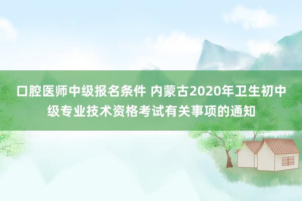 口腔医师中级报名条件 内蒙古2020年卫生初中级专业技术资格考试有关事项的通知