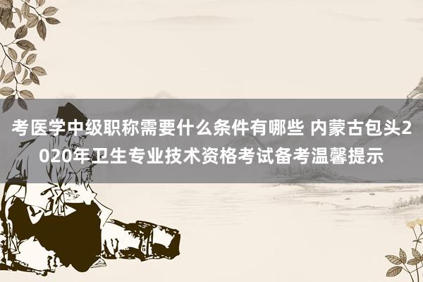 考医学中级职称需要什么条件有哪些 内蒙古包头2020年卫生专业技术资格考试备考温馨提示