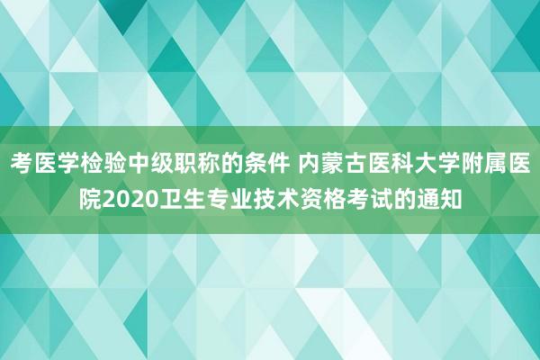 考医学检验中级职称的条件 内蒙古医科大学附属医院2020卫生专业技术资格考试的通知