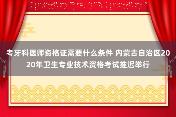 考牙科医师资格证需要什么条件 内蒙古自治区2020年卫生专业技术资格考试推迟举行