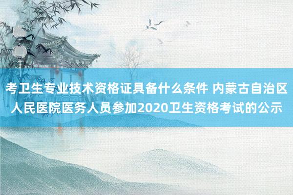 考卫生专业技术资格证具备什么条件 内蒙古自治区人民医院医务人员参加2020卫生资格考试的公示