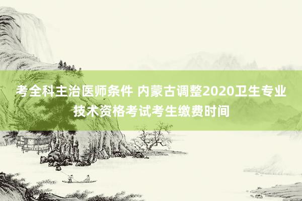 考全科主治医师条件 内蒙古调整2020卫生专业技术资格考试考生缴费时间