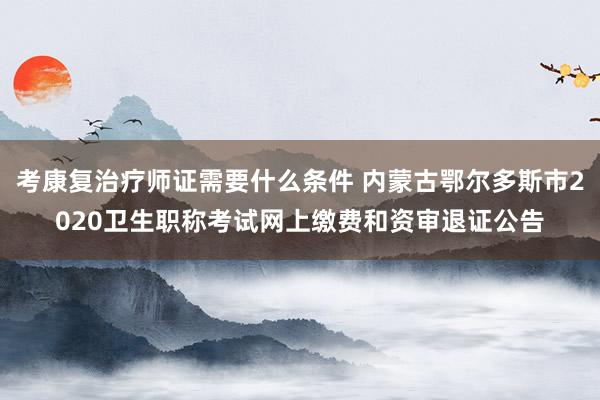 考康复治疗师证需要什么条件 内蒙古鄂尔多斯市2020卫生职称考试网上缴费和资审退证公告