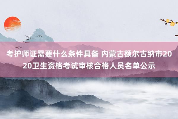 考护师证需要什么条件具备 内蒙古额尔古纳市2020卫生资格考试审核合格人员名单公示