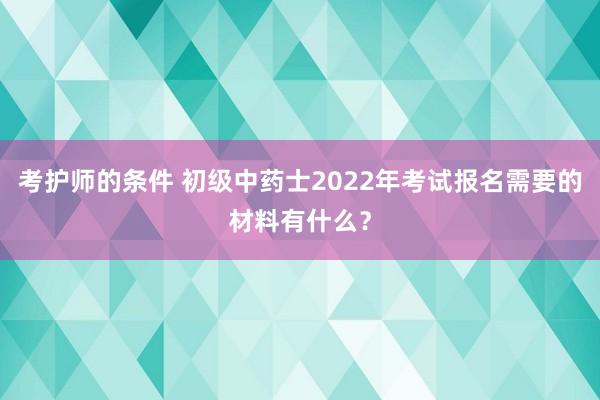 考护师的条件 初级中药士2022年考试报名需要的材料有什么？
