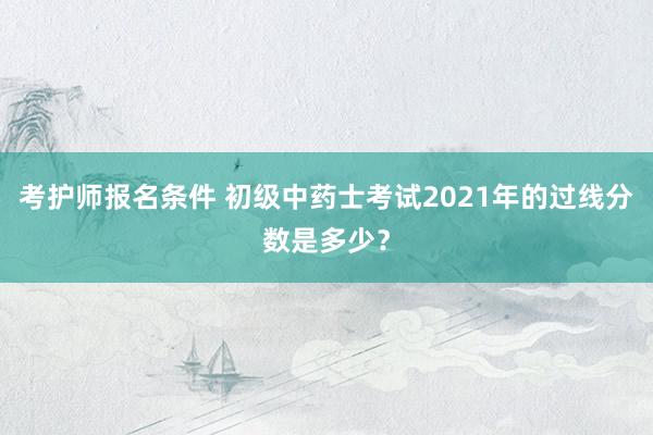 考护师报名条件 初级中药士考试2021年的过线分数是多少？