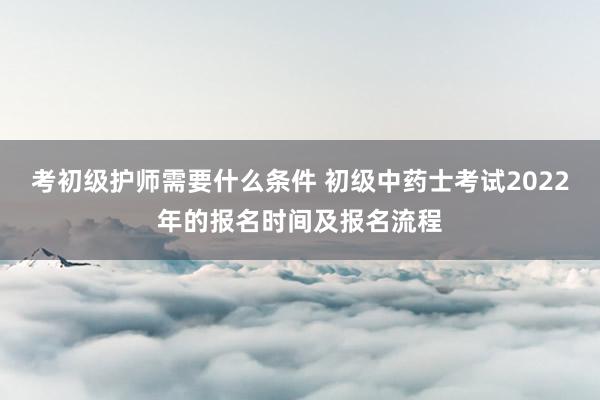 考初级护师需要什么条件 初级中药士考试2022年的报名时间及报名流程