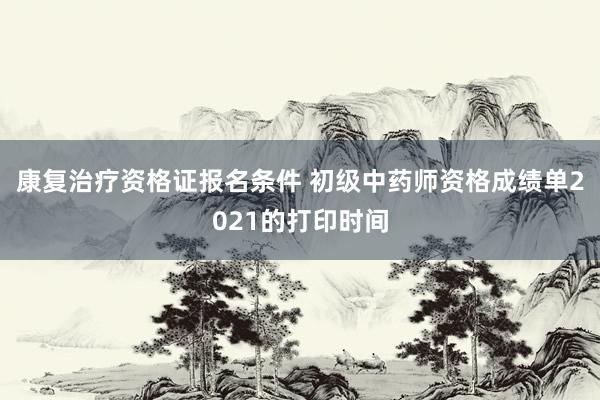 康复治疗资格证报名条件 初级中药师资格成绩单2021的打印时间