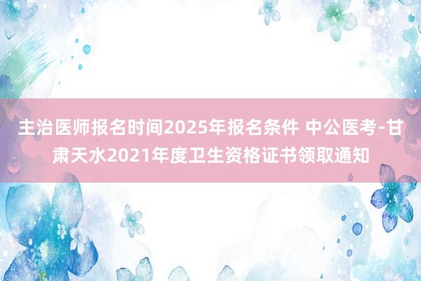 主治医师报名时间2025年报名条件 中公医考-甘肃天水2021年度卫生资格证书领取通知