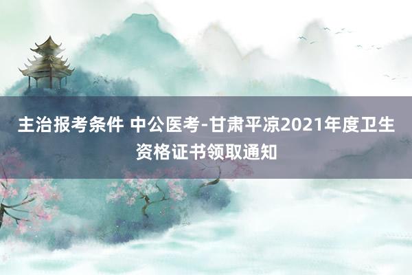 主治报考条件 中公医考-甘肃平凉2021年度卫生资格证书领取通知