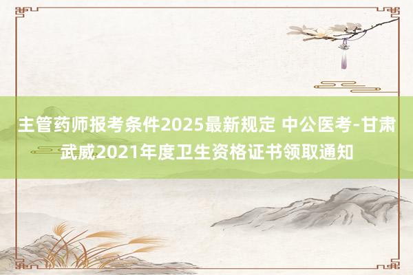 主管药师报考条件2025最新规定 中公医考-甘肃武威2021年度卫生资格证书领取通知