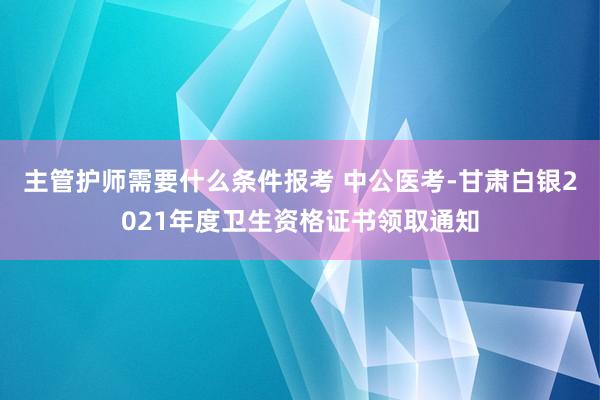 主管护师需要什么条件报考 中公医考-甘肃白银2021年度卫生资格证书领取通知