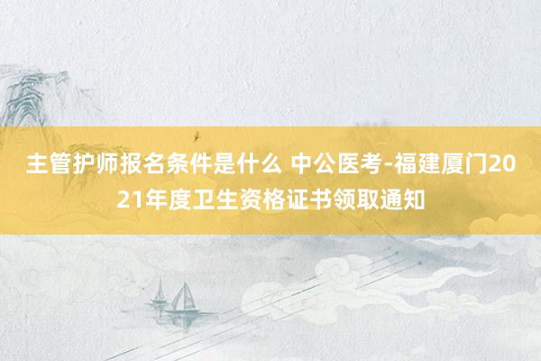 主管护师报名条件是什么 中公医考-福建厦门2021年度卫生资格证书领取通知