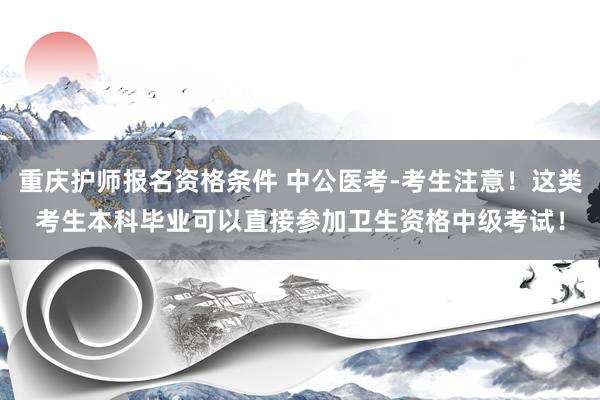 重庆护师报名资格条件 中公医考-考生注意！这类考生本科毕业可以直接参加卫生资格中级考试！