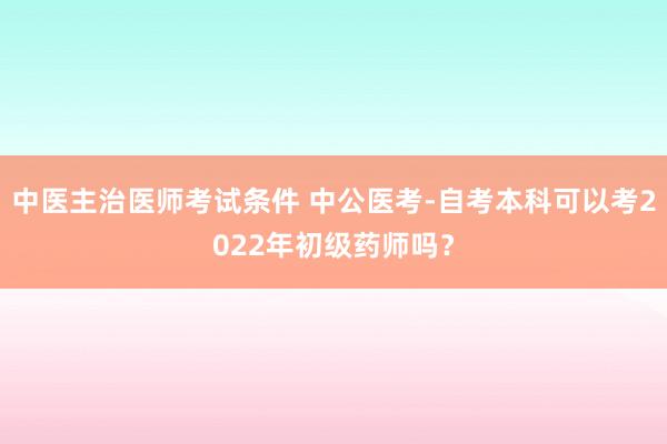 中医主治医师考试条件 中公医考-自考本科可以考2022年初级药师吗？