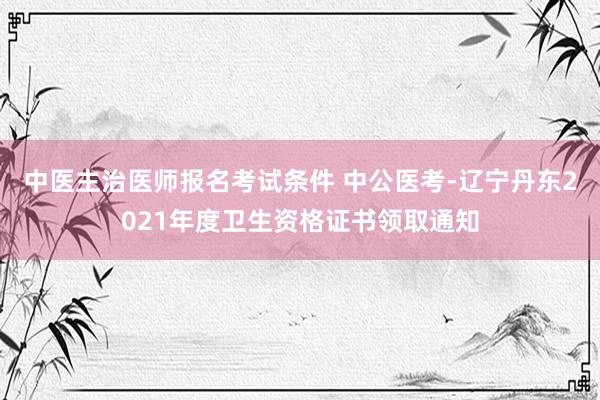 中医主治医师报名考试条件 中公医考-辽宁丹东2021年度卫生资格证书领取通知