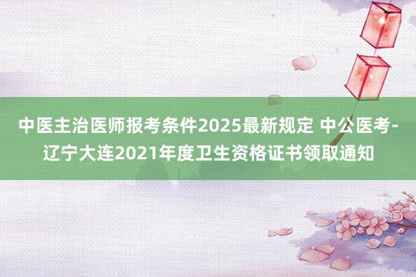中医主治医师报考条件2025最新规定 中公医考-辽宁大连2021年度卫生资格证书领取通知