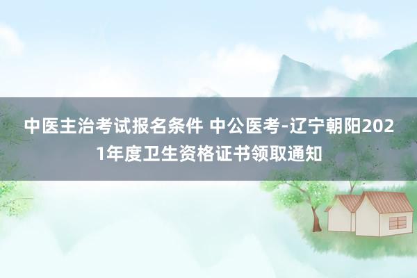 中医主治考试报名条件 中公医考-辽宁朝阳2021年度卫生资格证书领取通知